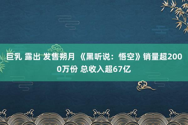 巨乳 露出 发售朔月 《黑听说：悟空》销量超2000万份 总收入超67亿