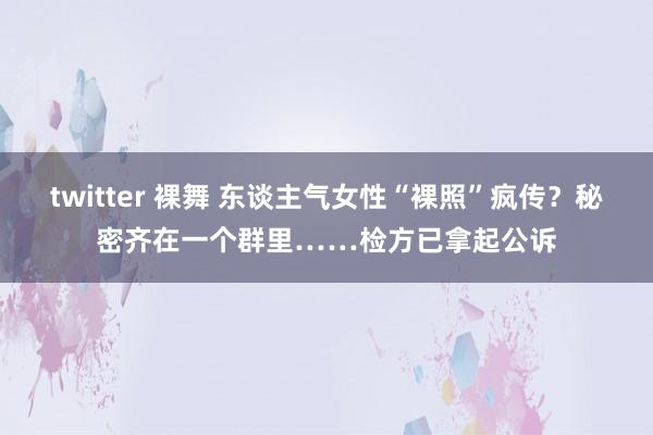 twitter 裸舞 东谈主气女性“裸照”疯传？秘密齐在一个群里……检方已拿起公诉