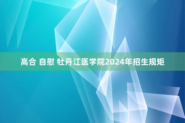 高合 自慰 牡丹江医学院2024年招生规矩