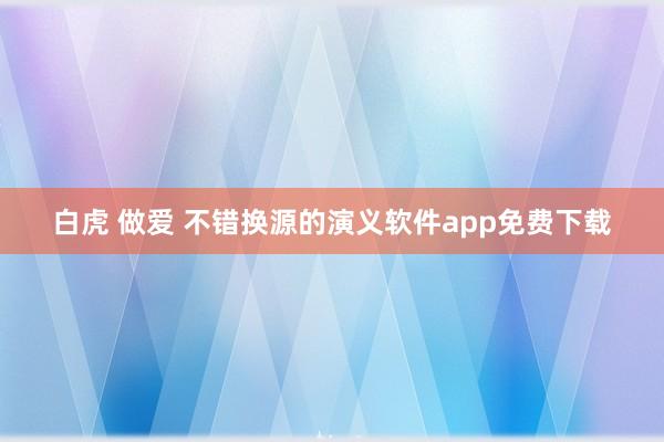 白虎 做爱 不错换源的演义软件app免费下载