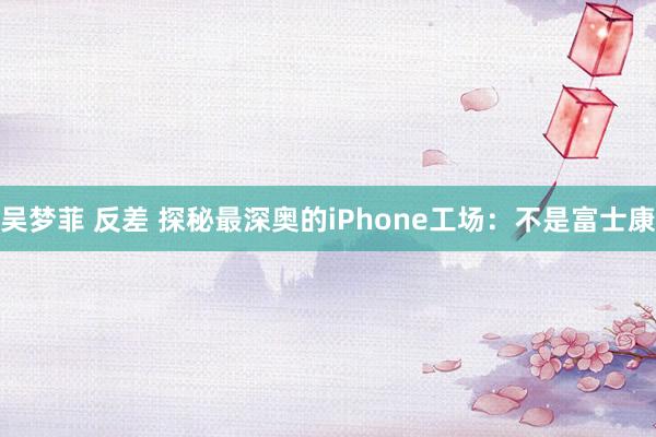 吴梦菲 反差 探秘最深奥的iPhone工场：不是富士康